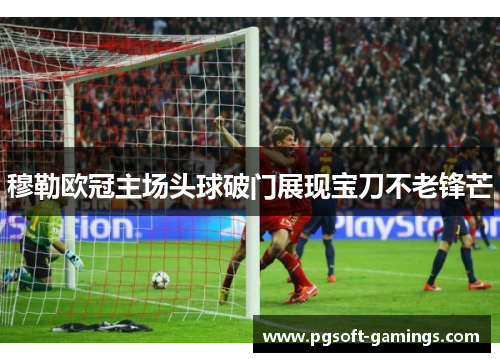 穆勒欧冠主场头球破门展现宝刀不老锋芒 穆勒欧冠主场头球破门展现宝刀不老锋芒
