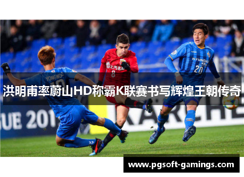 洪明甫率蔚山HD称霸K联赛书写辉煌王朝传奇