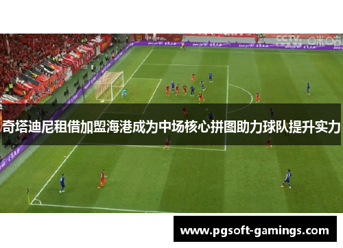 奇塔迪尼租借加盟海港成为中场核心拼图助力球队提升实力 奇塔迪尼租借加盟海港成为中场核心拼图助力球队提升实力